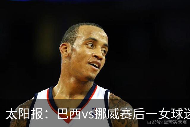 太阳报：巴西vs挪威赛后一女球迷在西班牙失踪，母亲发寻人启事